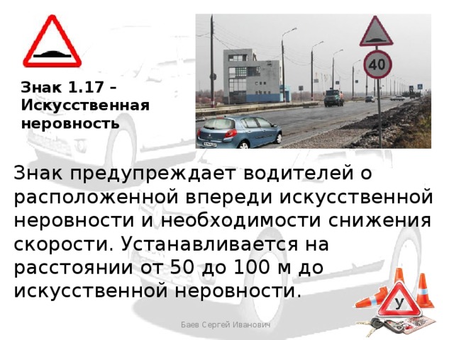 Знак 1.17 – Искусственная неровность Знак предупреждает водителей о расположенной впереди искусственной неровности и необходимости снижения скорости. Устанавливается на расстоянии от 50 до 100 м до искусственной неровности. Баев Сергей Иванович 