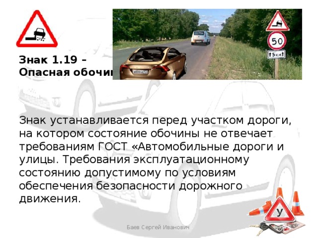 Знак 1.19 – Опасная обочина Знак устанавливается перед участком дороги, на котором состояние обочины не отвечает требованиям ГОСТ «Автомобильные дороги и улицы. Требования эксплуатационному состоянию допустимому по условиям обеспечения безопасности дорожного движения. Баев Сергей Иванович 