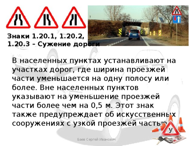 Знаки 1.20.1, 1.20.2, 1.20.3 – Сужение дороги В населенных пунктах устанавливают на участках дорог, где ширина проезжей части уменьшается на одну полосу или более. Вне населенных пунктов указывают на уменьшение проезжей части более чем на 0,5 м. Этот знак также предупреждает об искусственных сооружениях с узкой проезжей частью. Баев Сергей Иванович 