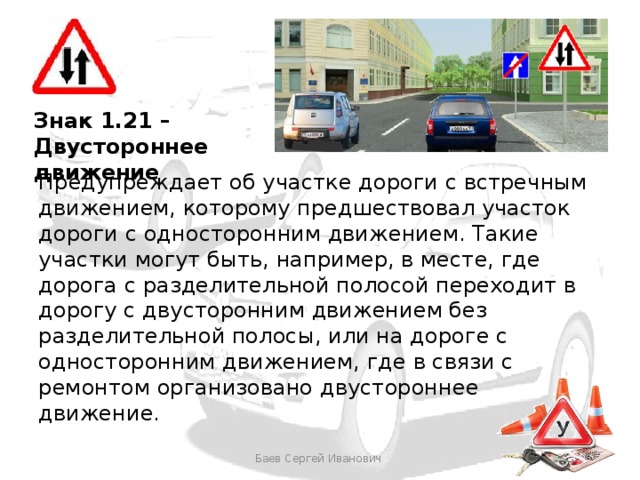 Знак 1.21 – Двустороннее движение Предупреждает об участке дороги с встречным движением, которому предшествовал участок дороги с односторонним движением. Такие участки могут быть, например, в месте, где дорога с разделительной полосой переходит в дорогу с двусторонним движением без разделительной полосы, или на дороге с односторонним движением, где в связи с ремонтом организовано двустороннее движение. Баев Сергей Иванович 