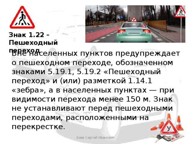Знак 1.22 – Пешеходный переход Вне населенных пунктов предупреждает о пешеходном переходе, обозначенном знаками 5.19.1, 5.19.2 «Пешеходный переход» и (или) разметкой 1.14.1 «зебра», а в населенных пунктах — при видимости перехода менее 150 м. Знак не устанавливают перед пешеходными переходами, расположенными на перекрестке. Баев Сергей Иванович 