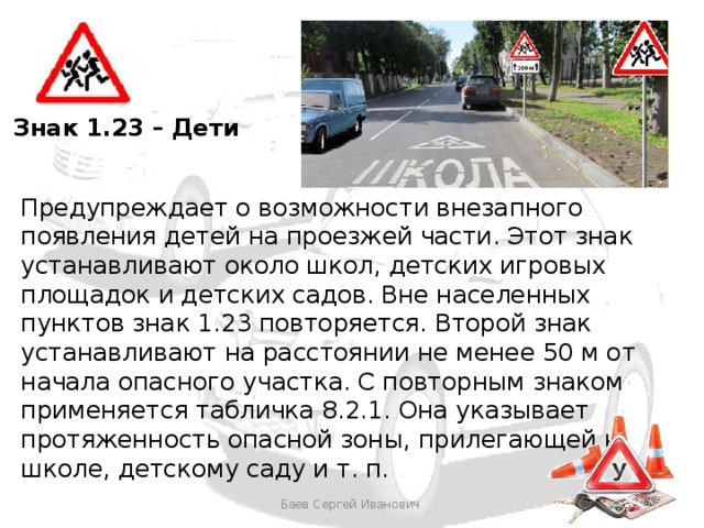 Знак 1.23 – Дети Предупреждает о возможности внезапного появления детей на проезжей части. Этот знак устанавливают около школ, детских игровых площадок и детских садов. Вне населенных пунктов знак 1.23 повторяется. Второй знак устанавливают на расстоянии не менее 50 м от начала опасного участка. С повторным знаком применяется табличка 8.2.1. Она указывает протяженность опасной зоны, прилегающей к школе, детскому саду и т. п. Баев Сергей Иванович 