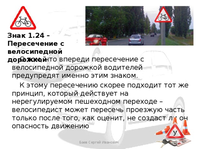 Знак 1.24 – Пересечение с велосипедной дорожкой  О том, что впереди пересечение с велосипедной дорожкой водителей предупредят именно этим знаком.  К этому пересечению скорее подходит тот же принцип, который действует на нерегулируемом пешеходном переходе – велосипедист может пересечь проезжую часть только после того, как оценит, не создаст ли он опасность движению Баев Сергей Иванович 