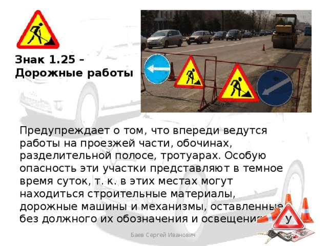 Знак 1.25 – Дорожные работы Предупреждает о том, что впереди ведутся работы на проезжей части, обочинах, разделительной полосе, тротуарах. Особую опасность эти участки представляют в темное время суток, т. к. в этих местах могут находиться строительные материалы, дорожные машины и механизмы, оставленные без должного их обозначения и освещения. Баев Сергей Иванович 