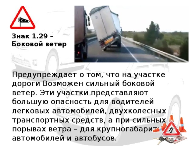 Знак 1.29 – Боковой ветер Предупреждает о том, что на участке дороги Возможен сильный боковой ветер. Эти участки представляют большую опасность для водителей легковых автомобилей, двухколесных транспортных средств, а при сильных порывах ветра – для крупногабаритных автомобилей и автобусов. Баев Сергей Иванович 