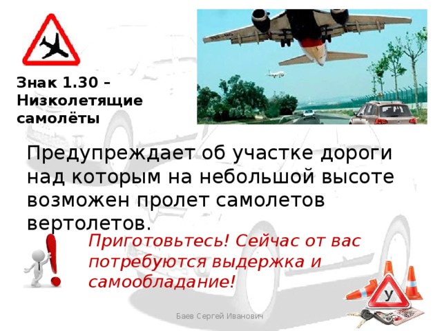 Знак 1.30 – Низколетящие самолёты Предупреждает об участке дороги над которым на небольшой высоте возможен пролет самолетов вертолетов. Приготовьтесь! Сейчас от вас потребуются выдержка и самообладание! Баев Сергей Иванович 