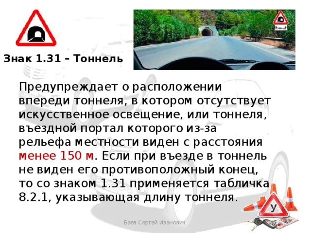 Знак 1.31 – Тоннель Предупреждает о расположении впереди тоннеля, в котором отсутствует искусственное освещение, или тоннеля, въездной портал которого из-за рельефа местности виден с расстояния менее 150 м . Если при въезде в тоннель не виден его противоположный конец, то со знаком 1.31 применяется табличка 8.2.1, указывающая длину тоннеля. Баев Сергей Иванович 