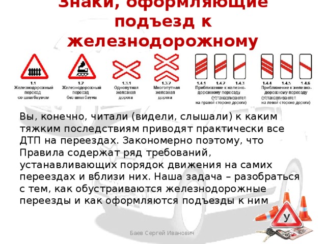 Знаки, оформляющие подъезд к железнодорожному переезду Вы, конечно, читали (видели, слышали) к каким тяжким последствиям приводят практически все ДТП на переездах. Закономерно поэтому, что Правила содержат ряд требований, устанавливающих порядок движения на самих переездах и вблизи них. Наша задача – разобраться с тем, как обустраиваются железнодорожные переезды и как оформляются подъезды к ним Баев Сергей Иванович 
