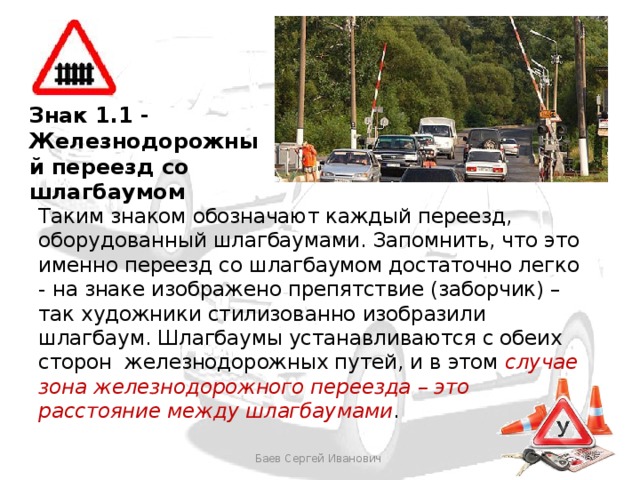Знак 1.1 - Железнодорожный переезд со шлагбаумом Таким знаком обозначают каждый переезд, оборудованный шлагбаумами. Запомнить, что это именно переезд со шлагбаумом достаточно легко - на знаке изображено препятствие (заборчик) – так художники стилизованно изобразили шлагбаум. Шлагбаумы устанавливаются с обеих сторон железнодорожных путей, и в этом случае зона железнодорожного переезда – это расстояние между шлагбаумами . Баев Сергей Иванович 