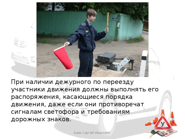 При наличии дежурного по переезду участники движения должны выполнять его распоряжения, касающиеся порядка движения, даже если они противоречат сигналам светофора и требованиям дорожных знаков. Баев Сергей Иванович 
