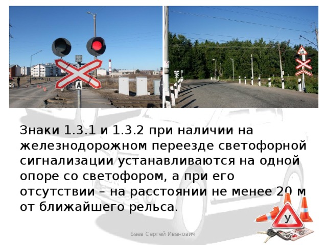 Знаки 1.3.1 и 1.3.2 при наличии на железнодорожном переезде светофорной сигнализации устанавливаются на одной опоре со светофором, а при его отсутствии – на расстоянии не менее 20 м от ближайшего рельса. Баев Сергей Иванович 