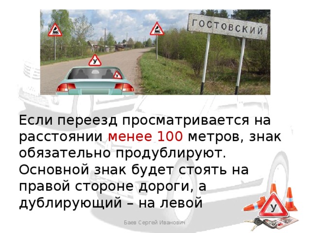 Если переезд просматривается на расстоянии менее 100 метров, знак обязательно продублируют. Основной знак будет стоять на правой стороне дороги, а дублирующий – на левой Баев Сергей Иванович 