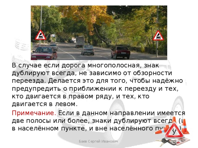 В случае если дорога многополосная, знак дублируют всегда, не зависимо от обзорности переезда. Делается это для того, чтобы надёжно предупредить о приближении к переезду и тех, кто двигается в правом ряду, и тех, кто двигается в левом. Примечание. Если в данном направлении имеется две полосы или более, знаки дублируют всегда (и в населённом пункте, и вне населённого пункта). Баев Сергей Иванович 