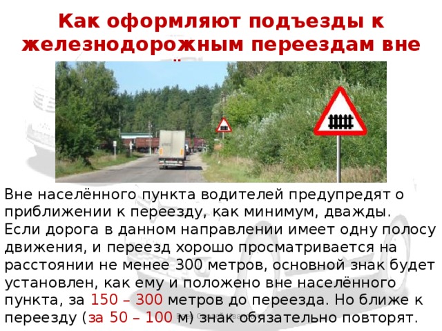 Как оформляют подъезды к железнодорожным переездам вне населённых пунктов Вне населённого пункта водителей предупредят о приближении к переезду, как минимум, дважды. Если дорога в данном направлении имеет одну полосу движения, и переезд хорошо просматривается на расстоянии не менее 300 метров, основной знак будет установлен, как ему и положено вне населённого пункта, за 150 – 300 метров до переезда. Но ближе к переезду ( за 50 – 100 м) знак обязательно повторят. Баев Сергей Иванович 