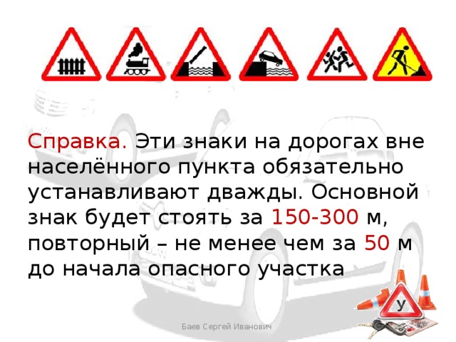 Справка. Эти знаки на дорогах вне населённого пункта обязательно устанавливают дважды. Основной знак будет стоять за 150-300 м, повторный – не менее чем за 50 м до начала опасного участка Баев Сергей Иванович 
