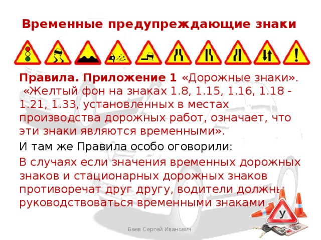 Временные предупреждающие знаки Правила. Приложение 1 «Дорожные знаки». «Желтый фон на знаках 1.8, 1.15, 1.16, 1.18 - 1.21, 1.33, установленных в местах производства дорожных работ, означает, что эти знаки являются временными». И там же Правила особо оговорили: В случаях если значения временных дорожных знаков и стационарных дорожных знаков противоречат друг другу, водители должны руководствоваться временными знаками Баев Сергей Иванович 