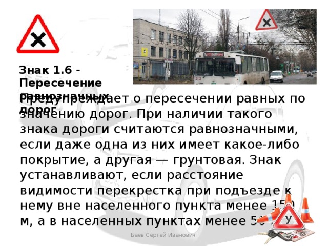 Знак 1.6 - Пересечение равнозначных дорог Предупреждает о пересечении равных по значению дорог. При наличии такого знака дороги считаются равнозначными, если даже одна из них имеет какое-либо покрытие, а другая — грунтовая. Знак устанавливают, если расстояние видимости перекрестка при подъезде к нему вне населенного пункта менее 150 м, а в населенных пунктах менее 50 м.  Баев Сергей Иванович 