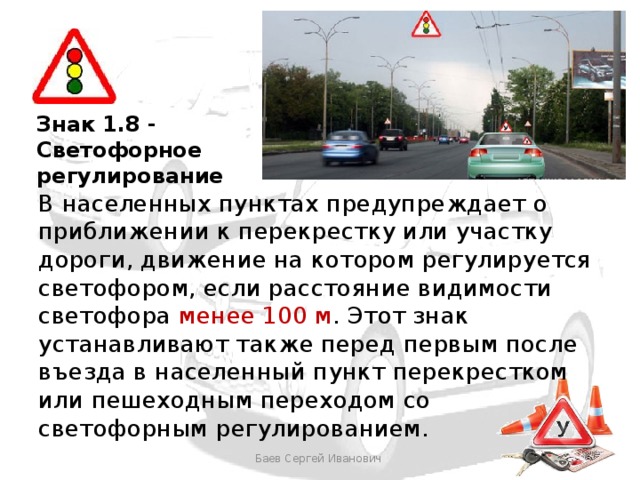 Знак 1.8 - Светофорное регулирование В населенных пунктах предупреждает о приближении к перекрестку или участку дороги, движение на котором регулируется светофором, если расстояние видимости светофора менее 100 м . Этот знак устанавливают также перед первым после въезда в населенный пункт перекрестком или пешеходным переходом со светофорным регулированием. Баев Сергей Иванович 