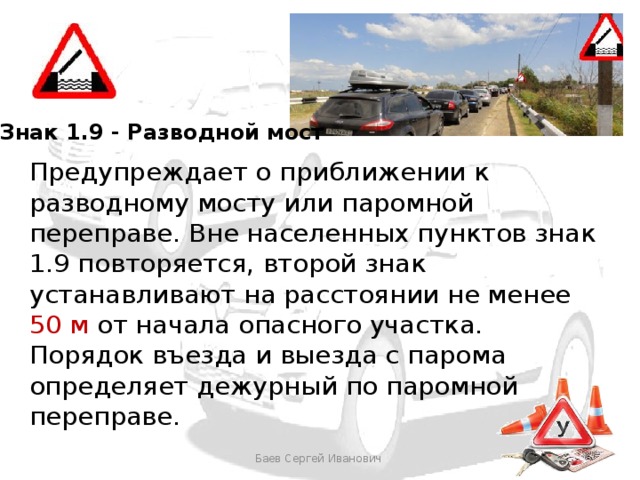 Знак 1.9 - Разводной мост Предупреждает о приближении к разводному мосту или паромной переправе. Вне населенных пунктов знак 1.9 повторяется, второй знак устанавливают на расстоянии не менее 50 м от начала опасного участка. Порядок въезда и выезда с парома определяет дежурный по паромной переправе. Баев Сергей Иванович 