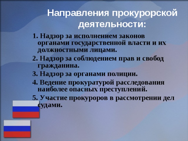 Направления прокурорской деятельности:  1. Надзор за исполнением законов органами государственной власти и их должностными лицами.  2. Надзор за соблюдением прав и свобод гражданина.  3. Надзор за органами полиции.  4. Ведение прокуратурой расследования наиболее опасных преступлений.  5. Участие прокуроров в рассмотрении дел судами. 