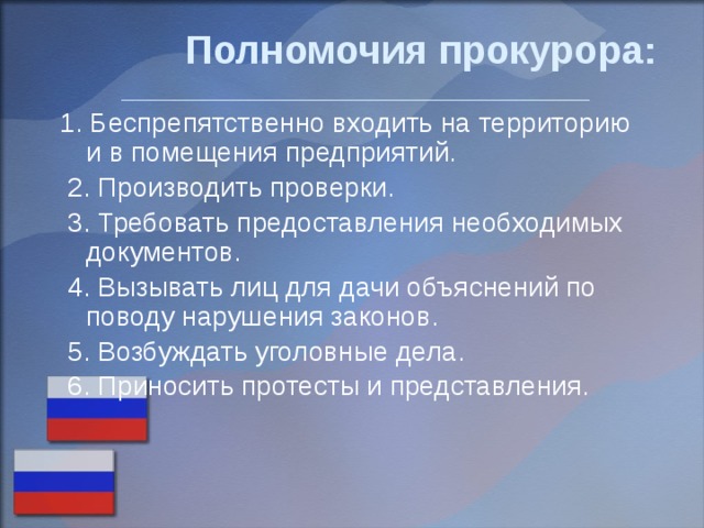 Полномочия прокурора:    ____________________________________ 1. Беспрепятственно входить на территорию и в помещения предприятий.  2. Производить проверки.  3. Требовать предоставления необходимых документов.  4. Вызывать лиц для дачи объяснений по поводу нарушения законов.  5. Возбуждать уголовные дела.  6. Приносить протесты и представления. 