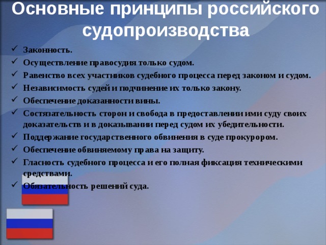 Основные принципы российского судопроизводства   Законность. Осуществление правосудия только судом. Равенство всех участников судебного процесса перед законом и судом. Независимость судей и подчинение их только закону. Обеспечение доказанности вины. Состязательность сторон и свобода в предоставлении ими суду своих доказательств и в доказывании перед судом их убедительности. Поддержание государственного обвинения в суде прокурором. Обеспечение обвиняемому права на защиту. Гласность судебного процесса и его полная фиксация техническими средствами. Обязательность решений суда . 