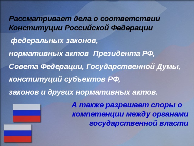 Рассматривает дела о соответствии Конституции Российской Федерации  федеральных законов, нормативных актов Президента РФ, Совета Федерации, Государственной Думы, конституций субъектов РФ, законов и других нормативных актов.  А также разрешает споры о компетенции между органами государственной власти 