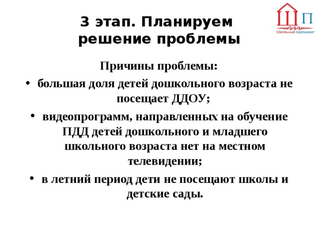 3 этап. Планируем  решение проблемы Причины проблемы: большая доля детей дошкольного возраста не посещает ДДОУ; видеопрограмм, направленных на обучение ПДД детей дошкольного и младшего школьного возраста нет на местном телевидении; в летний период дети не посещают школы и детские сады.  