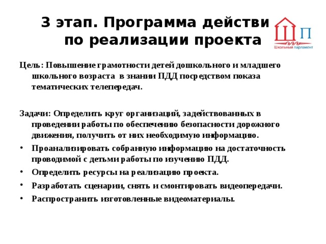 3 этап. Программа действий  по реализации проекта Цель: Повышение грамотности детей дошкольного и младшего школьного возраста в знании ПДД посредством показа тематических телепередач.  Задачи: Определить круг организаций, задействованных в проведении работы по обеспечению безопасности дорожного движения, получить от них необходимую информацию. Проанализировать собранную информацию на достаточность проводимой с детьми работы по изучению ПДД. Определить ресурсы на реализацию проекта. Разработать сценарии, снять и смонтировать видеопередачи. Распространить изготовленные видеоматериалы. 