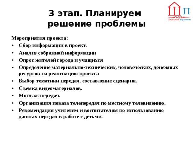 3 этап. Планируем  решение проблемы Мероприятия проекта: Сбор информации в проект. Анализ собранной информации Опрос жителей города и учащихся Определение материально-технических, человеческих, денежных ресурсов на реализацию проекта Выбор тематики передач, составление сценария. Съемка видеоматериалов. Монтаж передач. Организация показа телепередач по местному телевидению. Рекомендация учителям и воспитателям по использованию данных передач в работе с детьми.  
