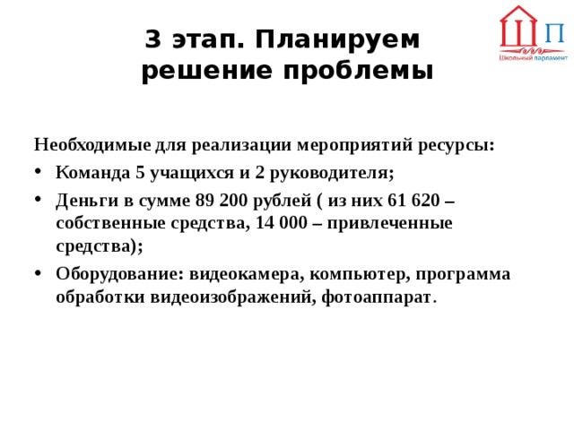 3 этап. Планируем  решение проблемы  Необходимые для реализации мероприятий ресурсы:  Команда 5 учащихся и 2 руководителя; Деньги в сумме 89 200 рублей ( из них 61 620 – собственные средства, 14 000 – привлеченные средства); Оборудование: видеокамера, компьютер, программа обработки видеоизображений, фотоаппарат .   