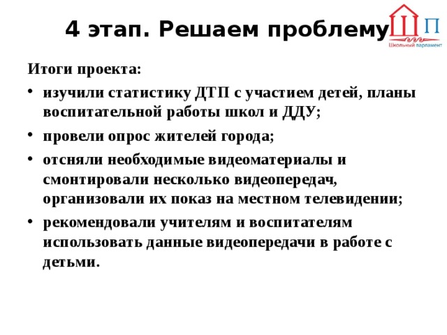 4 этап. Решаем проблему Итоги проекта: изучили статистику ДТП с участием детей, планы воспитательной работы школ и ДДУ; провели опрос жителей города; отсняли необходимые видеоматериалы и смонтировали несколько видеопередач, организовали их показ на местном телевидении; рекомендовали учителям и воспитателям использовать данные видеопередачи в работе с детьми.  