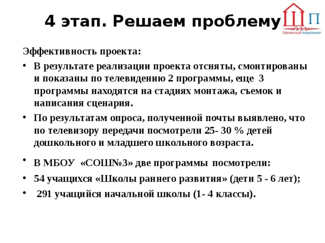 4 этап. Решаем проблему Эффективность проекта: В результате реализации проекта отсняты, смонтированы и показаны по телевидению 2 программы, еще 3 программы находятся на стадиях монтажа, съемок и написания сценария. По результатам опроса, полученной почты выявлено, что по телевизору передачи посмотрели 25- 30 % детей дошкольного и младшего школьного возраста. В МБОУ «СОШ№3» две программы  посмотрели: 54 учащихся «Школы раннего развития» (дети 5 - 6 лет);  291 учащийся начальной школы (1- 4 классы). 
