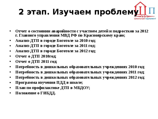 2 этап. Изучаем проблему   Отчет о состоянии аварийности с участием детей и подростков за 2012 г. Главного управления МВД РФ по Красноярскому краю; Анализ ДТП в городе Боготоле за 2010 год; Анализ ДТП в городе Боготоле за 2011 год; Анализ ДТП в городе Боготоле за 2012 год; Отчет о ДТП 2010год; Отчет о ДТП 2011 год; Потребность в дошкольных образовательных учреждениях 2010 год; Потребность в дошкольных образовательных учреждениях 2011 год; Потребность в дошкольных образовательных учреждениях 2012 год; Программа изучения ПДД в школе; План по профилактике ДТП в МБДОУ; Положение о ГИБДД.      