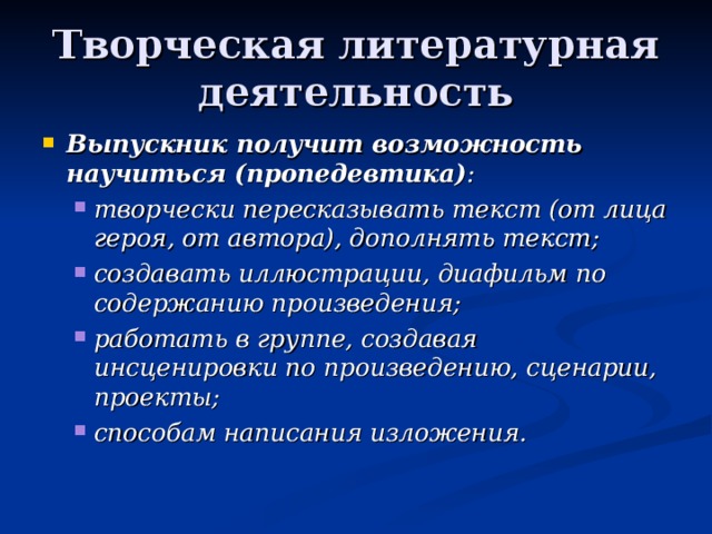 Творческая литературная деятельность Выпускник получит возможность научиться (пропедевтика) : творчески пересказывать текст (от лица героя, от автора), дополнять текст; создавать иллюстрации, диафильм по содержанию произведения; работать в группе, создавая инсценировки по произведению, сценарии, проекты; способам написания изложения. творчески пересказывать текст (от лица героя, от автора), дополнять текст; создавать иллюстрации, диафильм по содержанию произведения; работать в группе, создавая инсценировки по произведению, сценарии, проекты; способам написания изложения. 