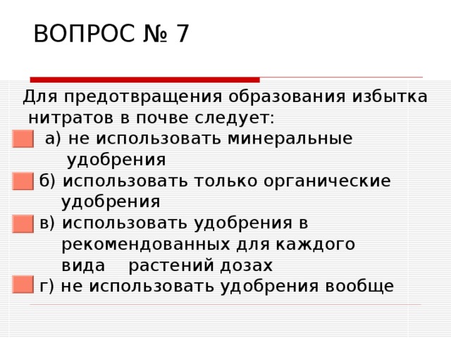 ВОПРОС № 7  Для предотвращения образования избытка нитратов в почве следует:  а) не использовать минеральные  удобрения  б) использовать только органические  удобрения  в) использовать удобрения в  рекомендованных для каждого  вида растений дозах  г) не использовать удобрения вообще 