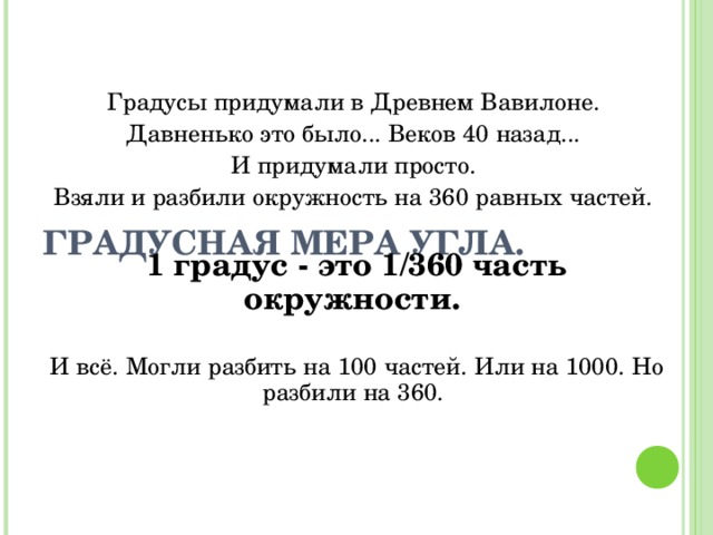       ГРАДУСНАЯ МЕРА УГЛА.   Градусы придумали в Древнем Вавилоне. Давненько это было... Веков 40 назад... И придумали просто. Взяли и разбили окружность на 360 равных частей. 1 градус - это 1/360 часть окружности. И всё. Могли разбить на 100 частей. Или на 1000. Но разбили на 360. 