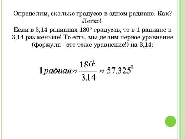 Определим, сколько градусов в одном радиане. Как? Легко! Если в 3,14 радианах 180° градусов, то в 1 радиане в 3,14 раз меньше! То есть, мы делим первое уравнение (формула - это тоже уравнение!) на 3,14: 