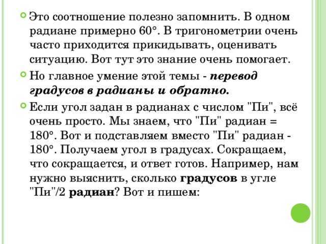 Это соотношение полезно запомнить. В одном радиане примерно 60°. В тригонометрии очень часто приходится прикидывать, оценивать ситуацию. Вот тут это знание очень помогает. Но главное умение этой темы - перевод градусов в радианы и обратно. Если угол задан в радианах с числом 
