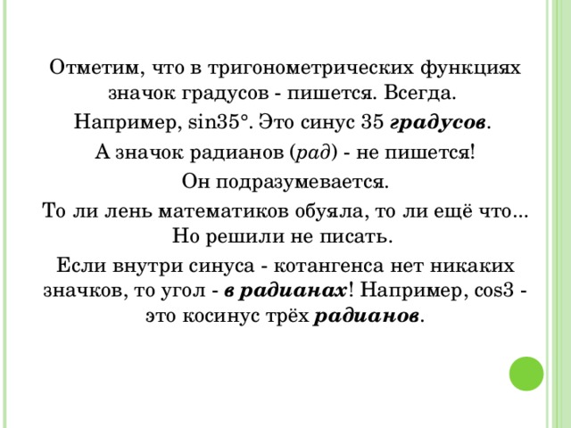 Отметим, что в тригонометрических функциях значок градусов - пишется. Всегда. Например, sin35°. Это синус 35 градусов . А значок радианов ( рад ) - не пишется!  Он подразумевается. То ли лень математиков обуяла, то ли ещё что... Но решили не писать. Если внутри синуса - котангенса нет никаких значков, то угол - в радианах ! Например, cos3 - это косинус трёх радианов . 