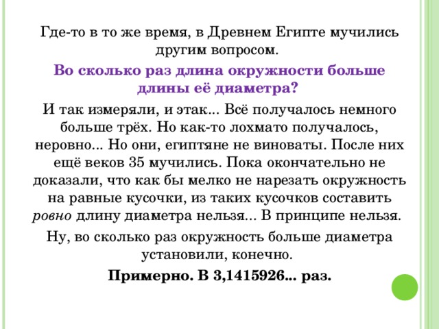 Где-то в то же время, в Древнем Египте мучились другим вопросом. Во сколько раз длина окружности больше длины её диаметра? И так измеряли, и этак... Всё получалось немного больше трёх. Но как-то лохмато получалось, неровно... Но они, египтяне не виноваты. После них ещё веков 35 мучились. Пока окончательно не доказали, что как бы мелко не нарезать окружность на равные кусочки, из таких кусочков составить ровно длину диаметра нельзя... В принципе нельзя. Ну, во сколько раз окружность больше диаметра установили, конечно. Примерно. В 3,1415926... раз. 