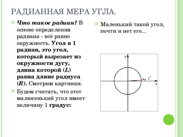 РАДИАННАЯ МЕРА УГЛА. Что такое радиан? В основе определения радиана - всё равно окружность. Угол в 1 радиан, это угол, который вырезает из окружности дугу, длина которой ( L ) равна длине радиуса ( R ). Смотрим картинки. Будем считать, что этот малюсенький угол имеет величину 1 градус: Маленький такой угол, почти и нет его... 