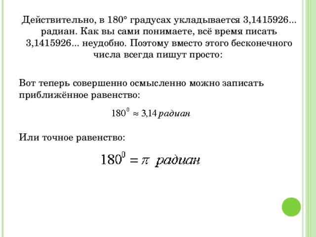 Действительно, в 180° градусах укладывается 3,1415926... радиан. Как вы сами понимаете, всё время писать 3,1415926... неудобно. Поэтому вместо этого бесконечного числа всегда пишут просто: Вот теперь совершенно осмысленно можно записать приближённое равенство: Или точное равенство: 