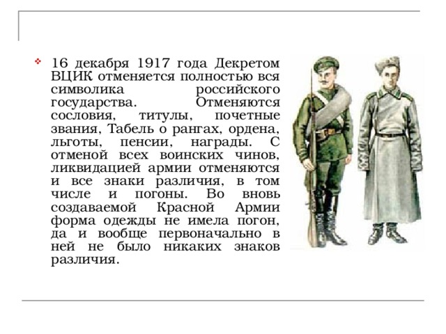 16 декабря 1917 года Декретом ВЦИК отменяется полностью вся символика российского государства. Отменяются сословия, титулы, почетные звания, Табель о рангах, ордена, льготы, пенсии, награды. С отменой всех воинских чинов, ликвидацией армии отменяются и все знаки различия, в том числе и погоны. Во вновь создаваемой Красной Армии форма одежды не имела погон, да и вообще первоначально в ней не было никаких знаков различия. 