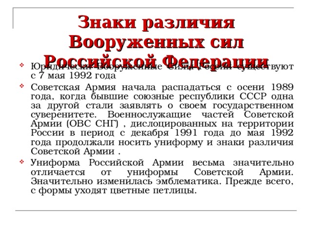 Знаки различия Вооруженных сил Российской Федерации Юридически Вооруженные Силы России существуют с 7 мая 1992 года Советская Армия начала распадаться с осени 1989 года, когда бывшие союзные республики СССР одна за другой стали заявлять о своем государственном суверенитете. Военнослужащие частей Советской Армии (ОВС СНГ) , дислоцированных на территории России в период с декабря 1991 года до мая 1992 года продолжали носить униформу и знаки различия Советской Армии . Униформа Российской Армии весьма значительно отличается от униформы Советской Армии. Значительно изменилась эмблематика. Прежде всего, с формы уходят цветные петлицы. 