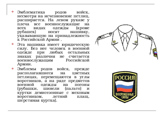 Эмблематика родов войск, несмотря на исчезновение петлиц, расширяется. На левом рукаве у плеча все военнослужащие на всех видах одежды (кроме рубашек)  носят нашивку, указывающую на принадлежность к Российской Армии . Эта нашивка имеет юридическую силу. Без нее человек в военной одежде при любых остальных знаках различия не считается военнослужащим Российской Армии. Эмблемы родов войск, прежде располагавшиеся на цветных петлицах, перемещаются в углы воротников, а на ряде предметов военной одежды на погоны (рубашки, шинели (пальто) и куртки демисезонные с меховым воротником, летний плащ, шерстяная куртка). 