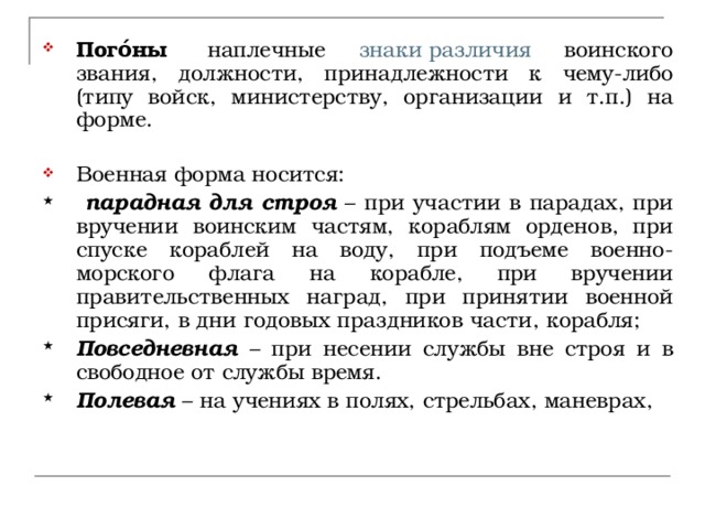 Пого́ны   наплечные знаки различия воинского звания, должности, принадлежности к чему-либо (типу войск, министерству, организации и т.п.) на форме.   Военная форма носится:  парадная для строя – при участии в парадах, при вручении воинским частям, кораблям орденов, при спуске кораблей на воду, при подъеме военно-морского флага на корабле, при вручении правительственных наград, при принятии военной присяги, в дни годовых праздников части, корабля; Повседневная – при несении службы вне строя и в свободное от службы время. Полевая – на учениях в полях, стрельбах, маневрах, 