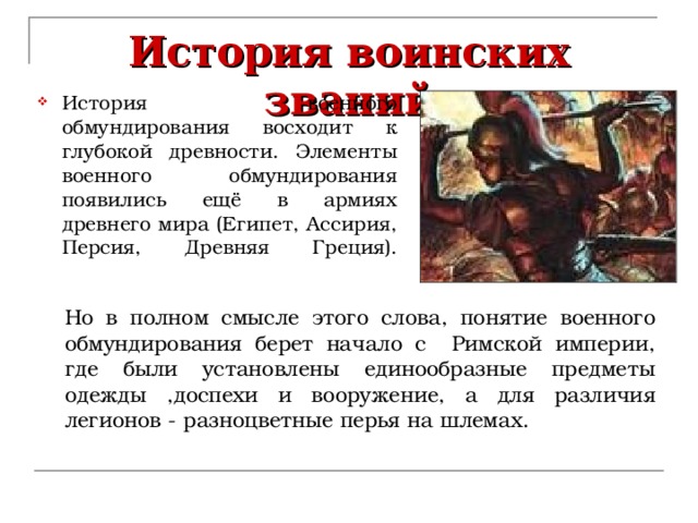 История воинских званий История военного обмундирования восходит к глубокой древности. Элементы военного обмундирования появились ещё в армиях древнего мира (Египет, Ассирия, Персия, Древняя Греция).   Но в полном смысле этого слова, понятие военного обмундирования берет начало с Римской империи, где были установлены единообразные предметы одежды ,доспехи и вооружение, а для различия легионов - разноцветные перья на шлемах. 