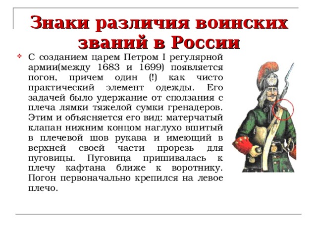 Знаки различия воинских званий в России С созданием царем Петром I регулярной армии(между 1683 и 1699) появляется погон, причем один (!) как чисто практический элемент одежды. Его задачей было удержание от сползания с плеча лямки тяжелой сумки гренадеров. Этим и объясняется его вид: матерчатый клапан нижним концом наглухо вшитый в плечевой шов рукава и имеющий в верхней своей части прорезь для пуговицы. Пуговица пришивалась к плечу кафтана ближе к воротнику. Погон первоначально крепился на левое плечо. 