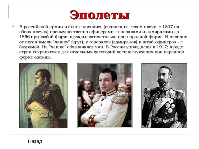 Эполеты В российской армии и флоте носились (сначала на левом плече, с 1807 на обоих плечах) преимущественно офицерами, генералами и адмиралами до 1856 при любой форме одежды, затем только при парадной форме. В отличие от погон имели 